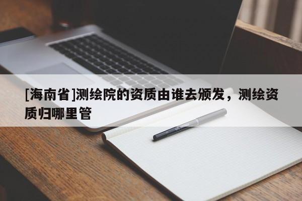 [海南省]測繪院的資質由誰去頒發(fā)，測繪資質歸哪里管