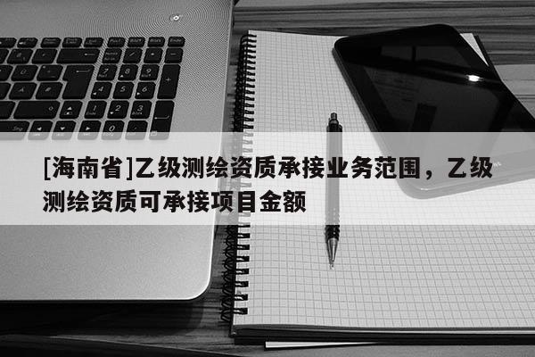 [海南省]乙級測繪資質(zhì)承接業(yè)務(wù)范圍，乙級測繪資質(zhì)可承接項目金額
