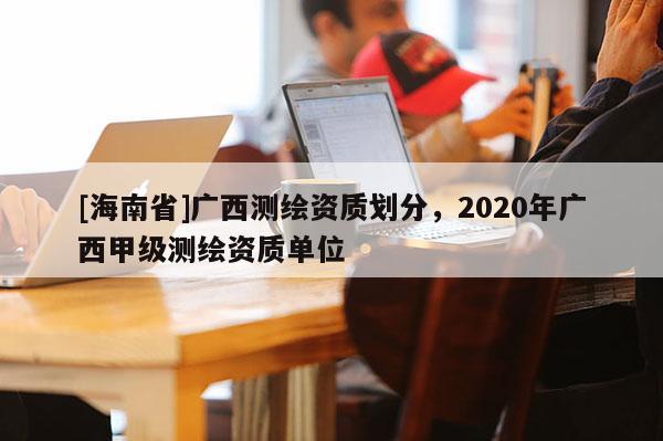 [海南省]廣西測繪資質劃分，2020年廣西甲級測繪資質單位