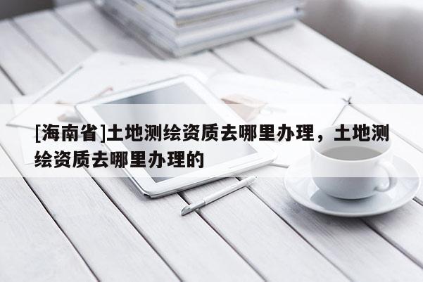 [海南省]土地測繪資質去哪里辦理，土地測繪資質去哪里辦理的