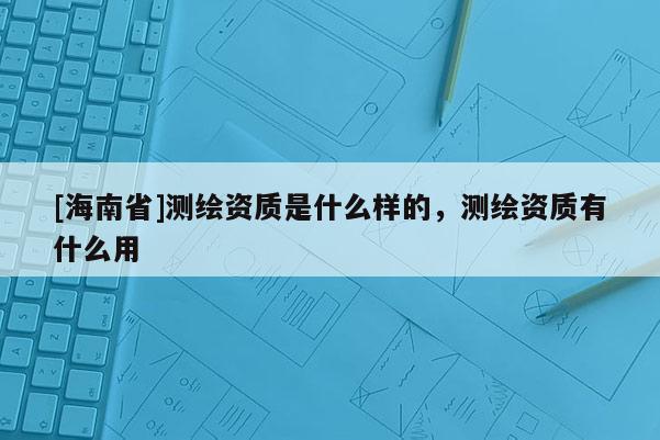 [海南省]測(cè)繪資質(zhì)是什么樣的，測(cè)繪資質(zhì)有什么用