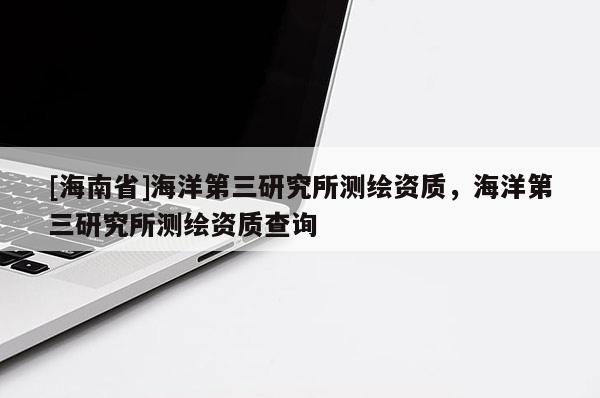 [海南省]海洋第三研究所測繪資質，海洋第三研究所測繪資質查詢