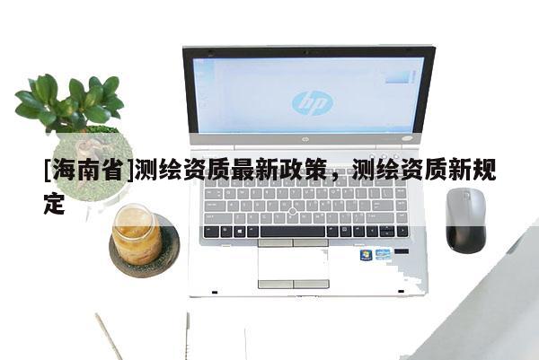 [海南省]測繪資質(zhì)最新政策，測繪資質(zhì)新規(guī)定