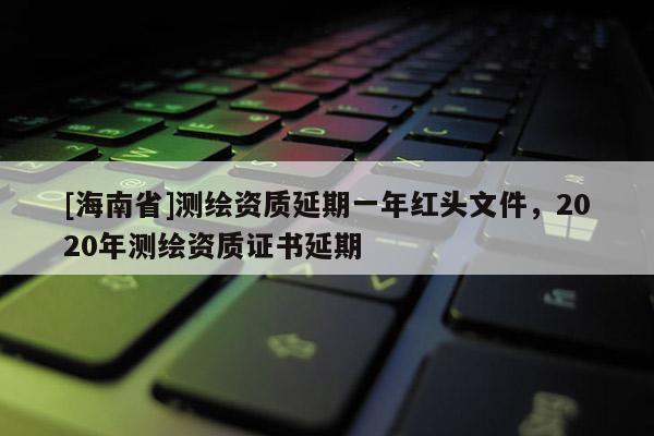 [海南省]測繪資質延期一年紅頭文件，2020年測繪資質證書延期
