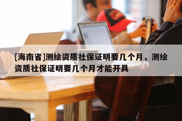 [海南省]測繪資質(zhì)社保證明要幾個月，測繪資質(zhì)社保證明要幾個月才能開具