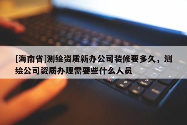 [海南省]測繪資質新辦公司裝修要多久，測繪公司資質辦理需要些什么人員