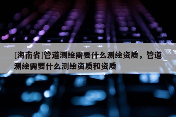 [海南省]管道測繪需要什么測繪資質(zhì)，管道測繪需要什么測繪資質(zhì)和資質(zhì)