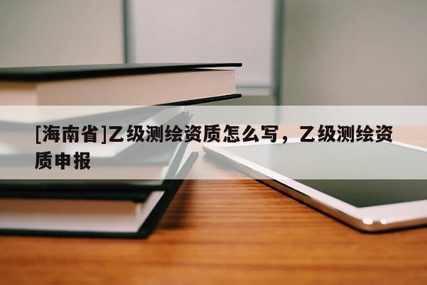 [海南省]乙級(jí)測(cè)繪資質(zhì)怎么寫，乙級(jí)測(cè)繪資質(zhì)申報(bào)