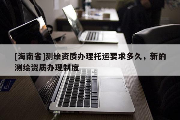 [海南省]測繪資質辦理托運要求多久，新的測繪資質辦理制度