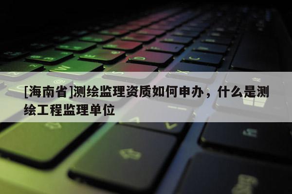 [海南省]測繪監(jiān)理資質(zhì)如何申辦，什么是測繪工程監(jiān)理單位