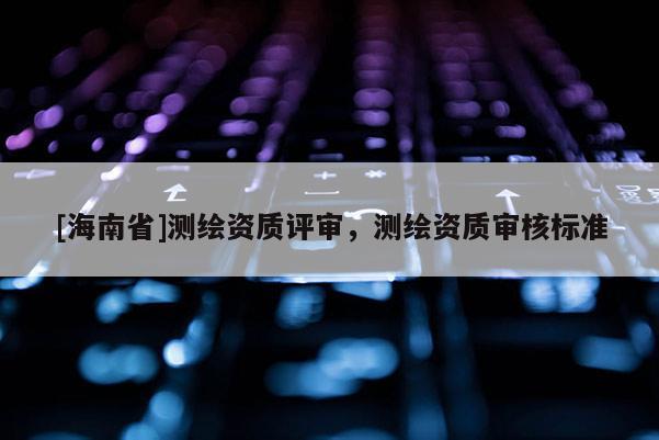 [海南省]測繪資質評審，測繪資質審核標準