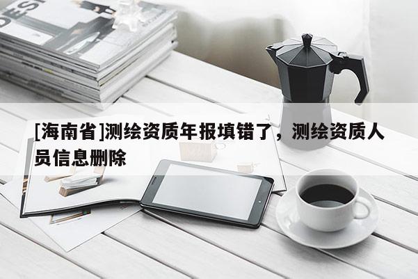 [海南省]測(cè)繪資質(zhì)年報(bào)填錯(cuò)了，測(cè)繪資質(zhì)人員信息刪除