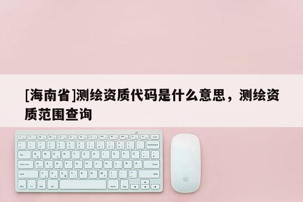 [海南省]測繪資質(zhì)代碼是什么意思，測繪資質(zhì)范圍查詢
