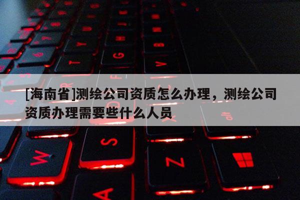 [海南省]測(cè)繪公司資質(zhì)怎么辦理，測(cè)繪公司資質(zhì)辦理需要些什么人員