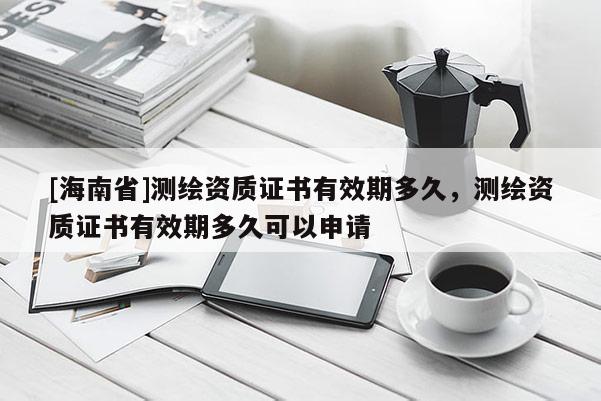 [海南省]測繪資質(zhì)證書有效期多久，測繪資質(zhì)證書有效期多久可以申請