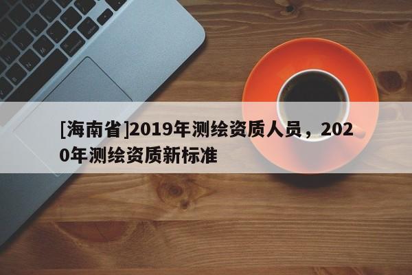 [海南省]2019年測(cè)繪資質(zhì)人員，2020年測(cè)繪資質(zhì)新標(biāo)準(zhǔn)