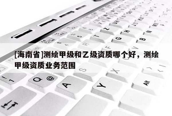 [海南省]測繪甲級和乙級資質哪個好，測繪甲級資質業務范圍
