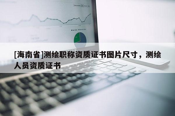[海南省]測(cè)繪職稱資質(zhì)證書(shū)圖片尺寸，測(cè)繪人員資質(zhì)證書(shū)