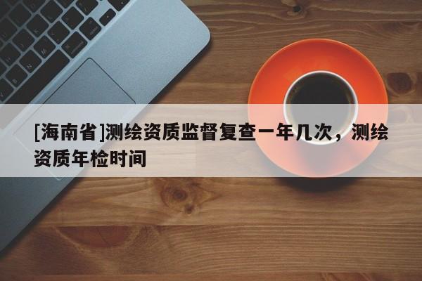 [海南省]測繪資質監督復查一年幾次，測繪資質年檢時間