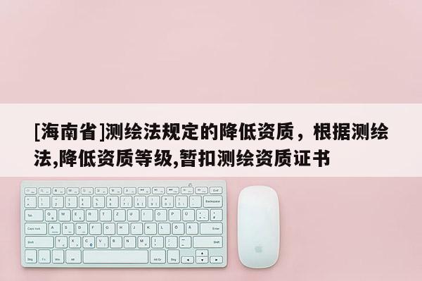 [海南省]測繪法規定的降低資質，根據測繪法,降低資質等級,暫扣測繪資質證書