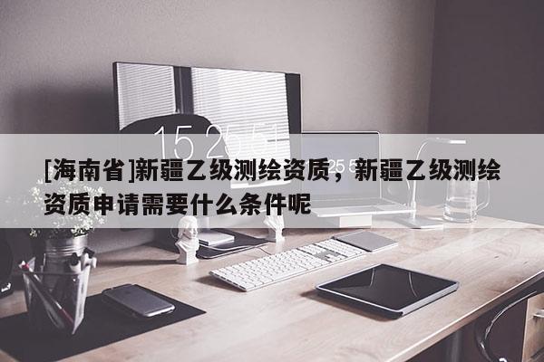 [海南省]新疆乙級測繪資質，新疆乙級測繪資質申請需要什么條件呢