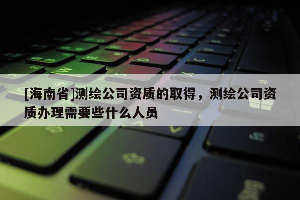 [海南省]測繪公司資質的取得，測繪公司資質辦理需要些什么人員