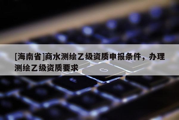 [海南省]商水測繪乙級資質申報條件，辦理測繪乙級資質要求
