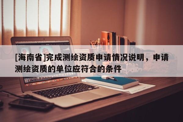 [海南省]完成測繪資質(zhì)申請情況說明，申請測繪資質(zhì)的單位應(yīng)符合的條件
