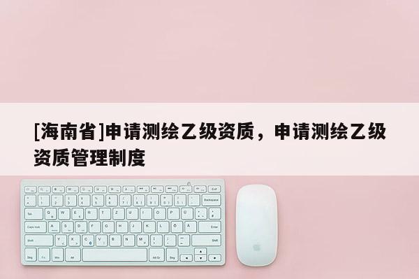 [海南省]申請測繪乙級資質(zhì)，申請測繪乙級資質(zhì)管理制度