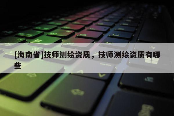 [海南省]技師測繪資質，技師測繪資質有哪些