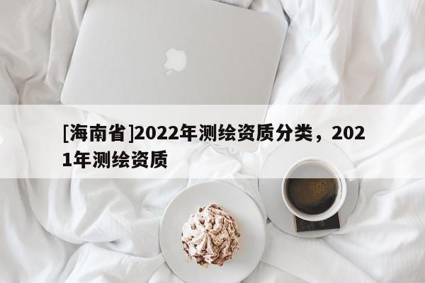 [海南省]2022年測(cè)繪資質(zhì)分類，2021年測(cè)繪資質(zhì)
