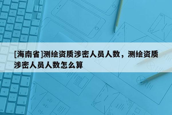 [海南省]測(cè)繪資質(zhì)涉密人員人數(shù)，測(cè)繪資質(zhì)涉密人員人數(shù)怎么算