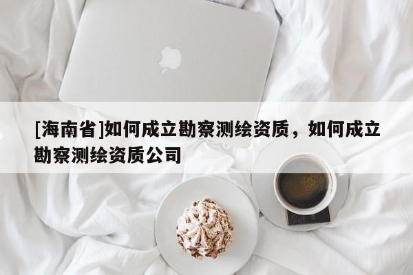 [海南省]如何成立勘察測繪資質，如何成立勘察測繪資質公司