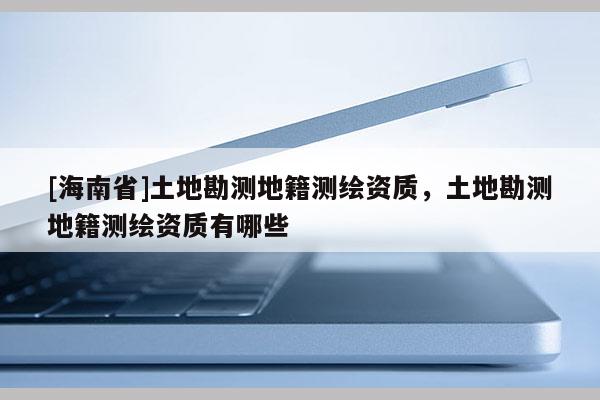 [海南省]土地勘測地籍測繪資質(zhì)，土地勘測地籍測繪資質(zhì)有哪些