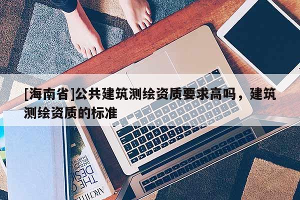 [海南省]公共建筑測繪資質要求高嗎，建筑測繪資質的標準