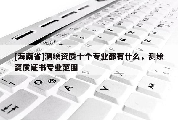[海南省]測繪資質(zhì)十個專業(yè)都有什么，測繪資質(zhì)證書專業(yè)范圍