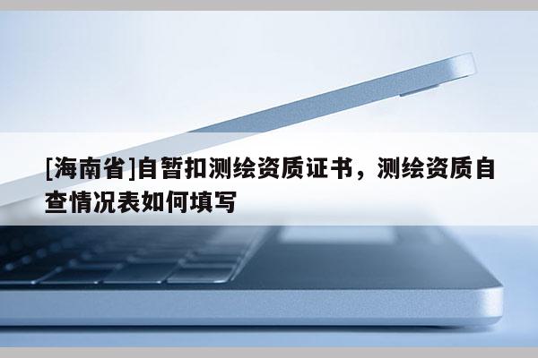 [海南省]自暫扣測繪資質證書，測繪資質自查情況表如何填寫