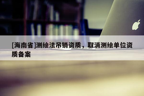 [海南省]測(cè)繪法吊銷資質(zhì)，取消測(cè)繪單位資質(zhì)備案