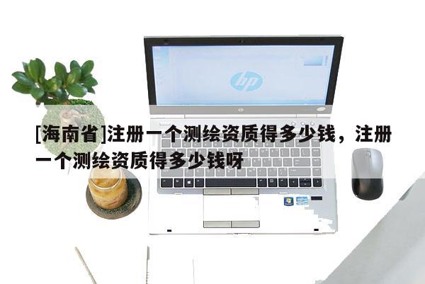 [海南省]注冊一個測繪資質得多少錢，注冊一個測繪資質得多少錢呀