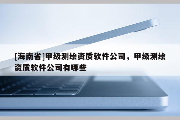 [海南省]甲級(jí)測(cè)繪資質(zhì)軟件公司，甲級(jí)測(cè)繪資質(zhì)軟件公司有哪些