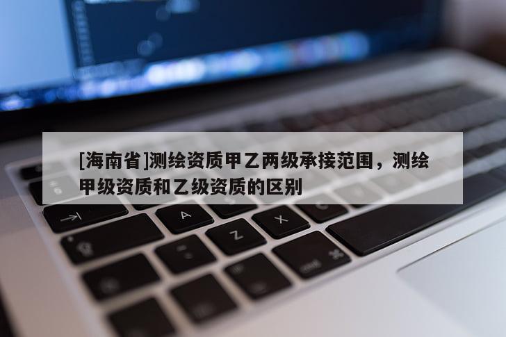 [海南省]測繪資質甲乙兩級承接范圍，測繪甲級資質和乙級資質的區別