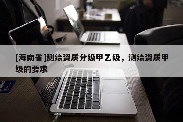 [海南省]測繪資質(zhì)分級甲乙級，測繪資質(zhì)甲級的要求