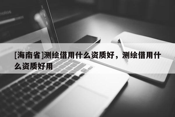 [海南省]測繪借用什么資質好，測繪借用什么資質好用