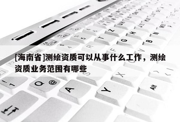 [海南省]測繪資質(zhì)可以從事什么工作，測繪資質(zhì)業(yè)務(wù)范圍有哪些
