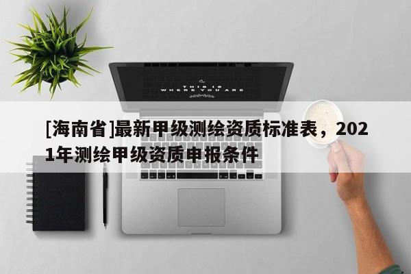 [海南省]最新甲級測繪資質標準表，2021年測繪甲級資質申報條件