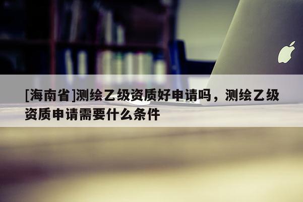 [海南省]測繪乙級資質(zhì)好申請嗎，測繪乙級資質(zhì)申請需要什么條件