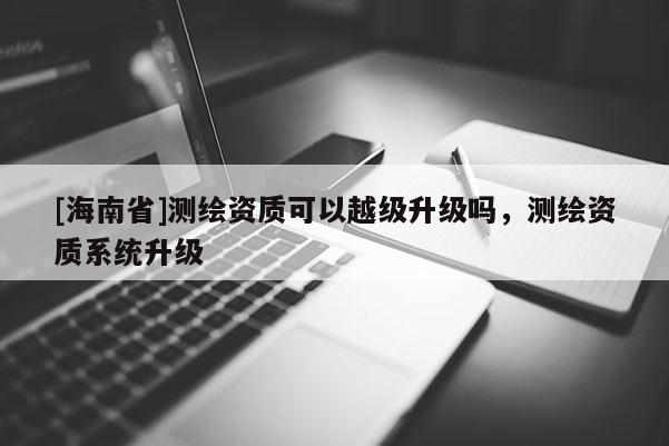 [海南省]測繪資質可以越級升級嗎，測繪資質系統升級