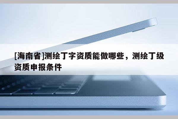 [海南省]測繪丁字資質能做哪些，測繪丁級資質申報條件