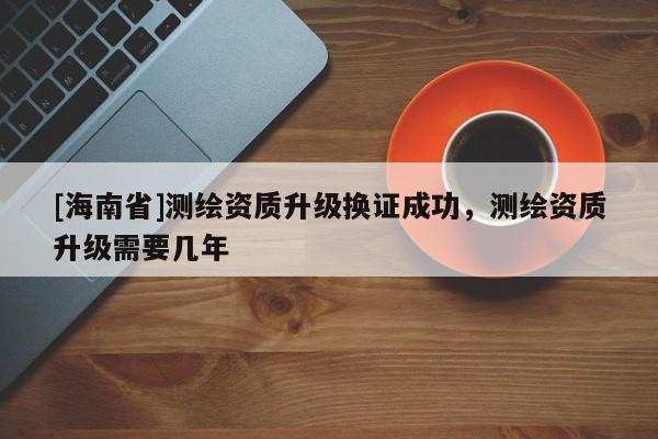 [海南省]測繪資質(zhì)升級換證成功，測繪資質(zhì)升級需要幾年