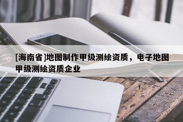 [海南省]地圖制作甲級測繪資質(zhì)，電子地圖甲級測繪資質(zhì)企業(yè)